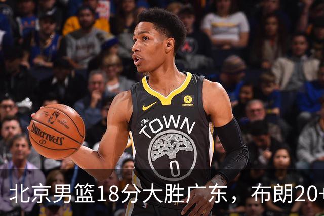 北京男篮18分大胜广东，布朗20+10胡明轩15+5，周琦17+7打爆阿祖布克